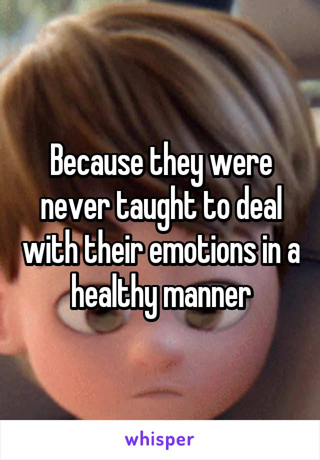 Because they were never taught to deal with their emotions in a healthy manner