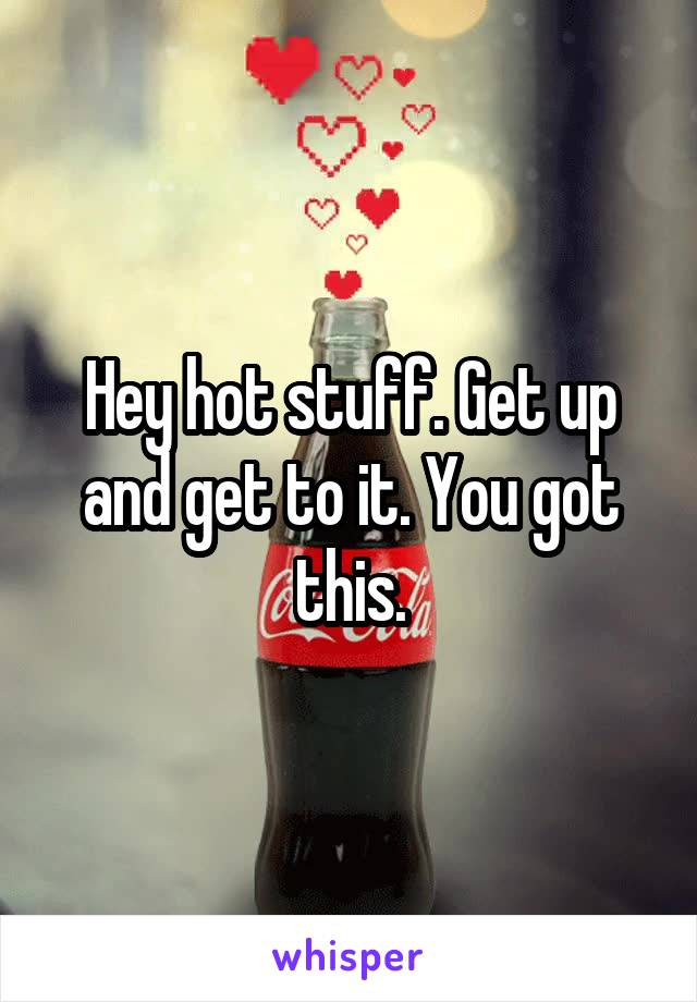 Hey hot stuff. Get up and get to it. You got this.