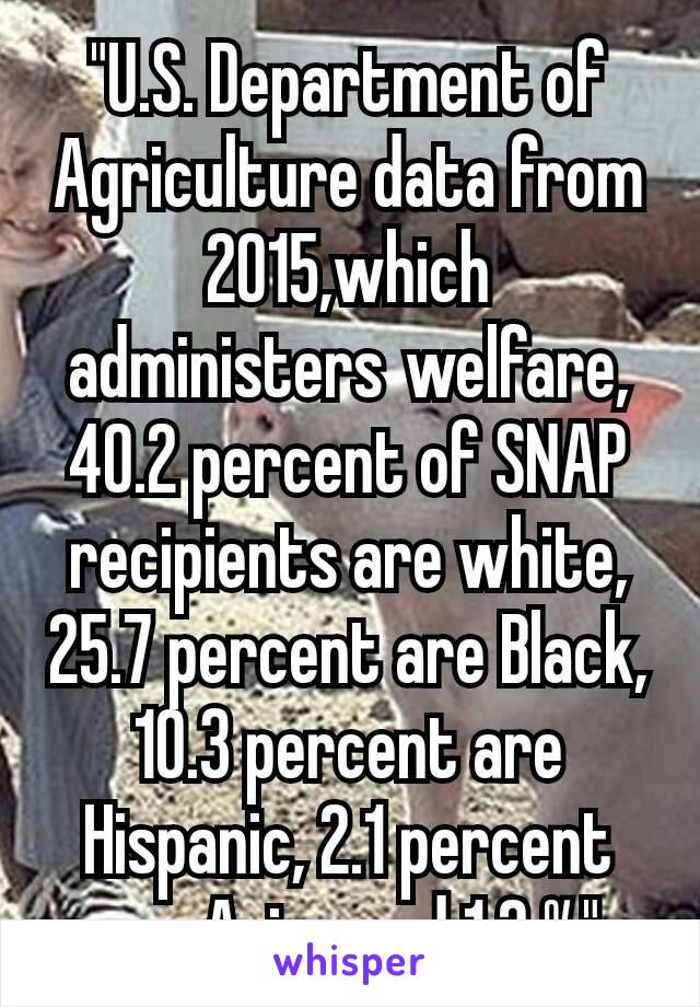 "U.S. Department of Agriculture data from 2015,which administers welfare, 40.2 percent of SNAP recipients are white, 25.7 percent are Black, 10.3 percent are Hispanic, 2.1 percent are Asian and 1.2 %"