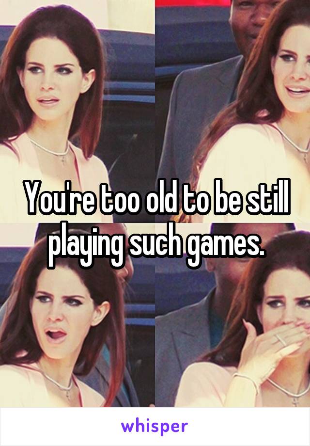 You're too old to be still playing such games.