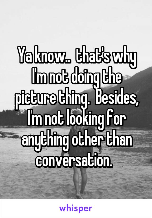 Ya know..  that's why I'm not doing the picture thing.  Besides, I'm not looking for anything other than conversation.  