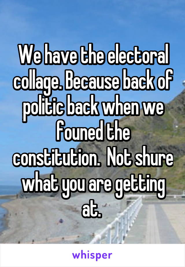 We have the electoral collage. Because back of politic back when we founed the constitution.  Not shure what you are getting at. 