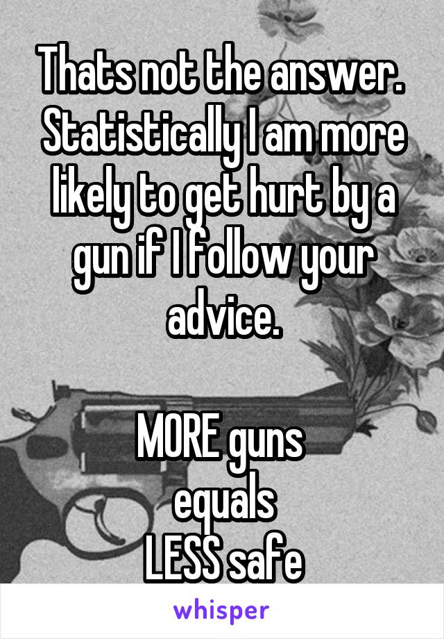 Thats not the answer.  Statistically I am more likely to get hurt by a gun if I follow your advice.

MORE guns 
equals
LESS safe