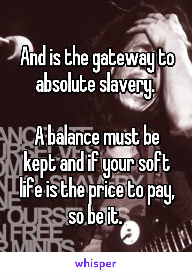 And is the gateway to absolute slavery. 

A balance must be kept and if your soft life is the price to pay, so be it. 