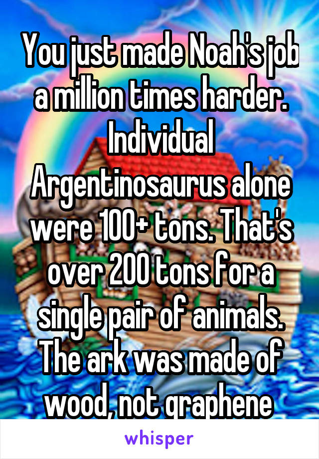 You just made Noah's job a million times harder. Individual Argentinosaurus alone were 100+ tons. That's over 200 tons for a single pair of animals. The ark was made of wood, not graphene 