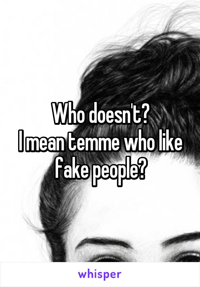 Who doesn't?
I mean temme who like fake people?