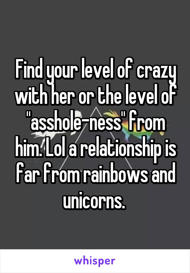 Find your level of crazy with her or the level of "asshole-ness" from him. Lol a relationship is far from rainbows and unicorns. 