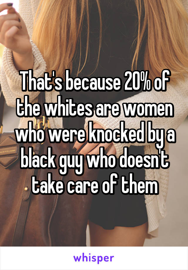 That's because 20% of the whites are women who were knocked by a black guy who doesn't take care of them