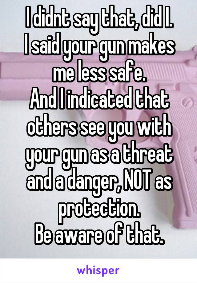 I didnt say that, did I.
I said your gun makes me less safe.
And I indicated that others see you with your gun as a threat and a danger, NOT as protection.
Be aware of that.
