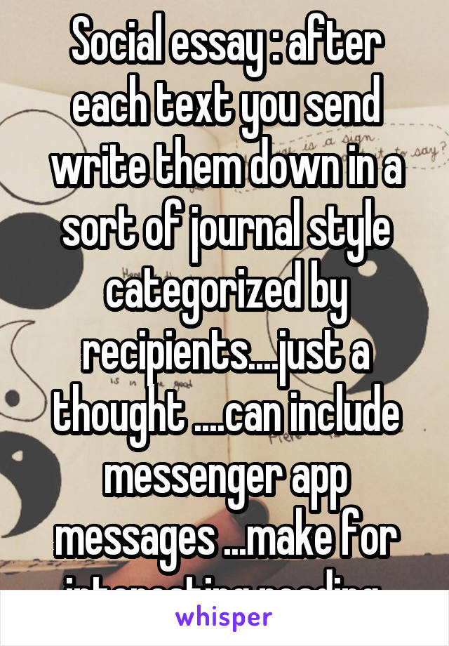 Social essay : after each text you send write them down in a sort of journal style categorized by recipients....just a thought ....can include messenger app messages ...make for interesting reading 