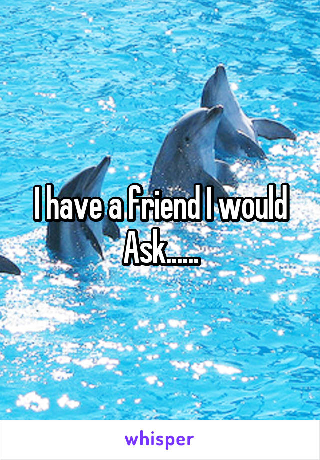 I have a friend I would Ask......