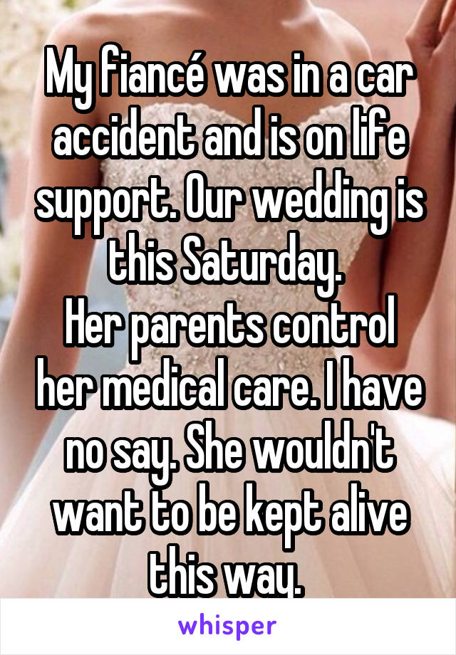 My fiancé was in a car accident and is on life support. Our wedding is this Saturday. 
Her parents control her medical care. I have no say. She wouldn't want to be kept alive this way. 