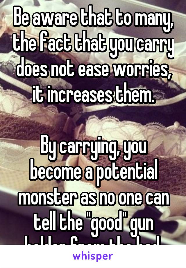 Be aware that to many, the fact that you carry does not ease worries, it increases them.

By carrying, you become a potential monster as no one can tell the "good" gun holder from the bad.