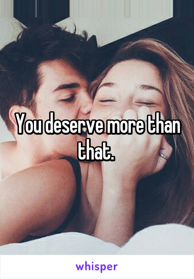 You deserve more than that. 