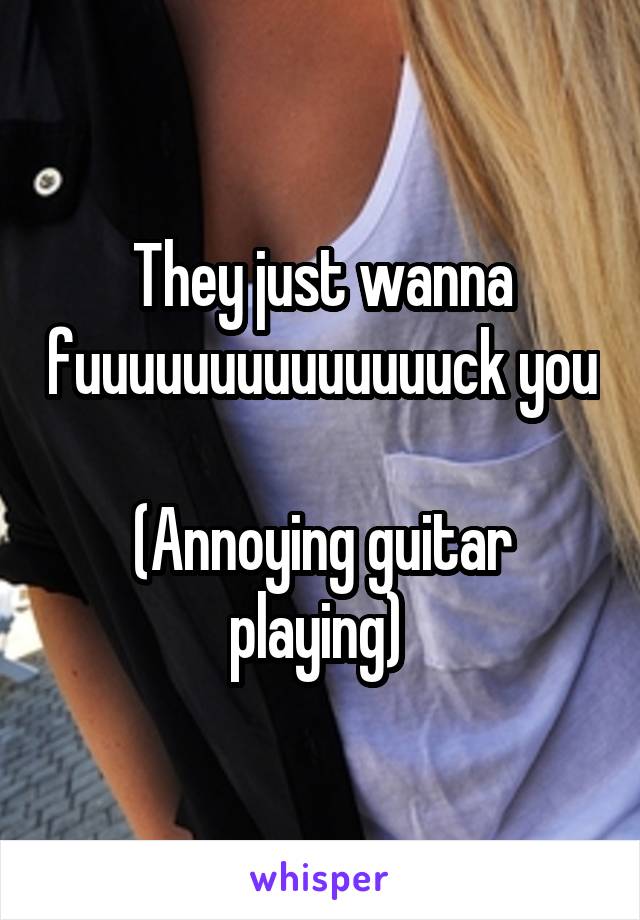 They just wanna fuuuuuuuuuuuuuuck you 
(Annoying guitar playing) 