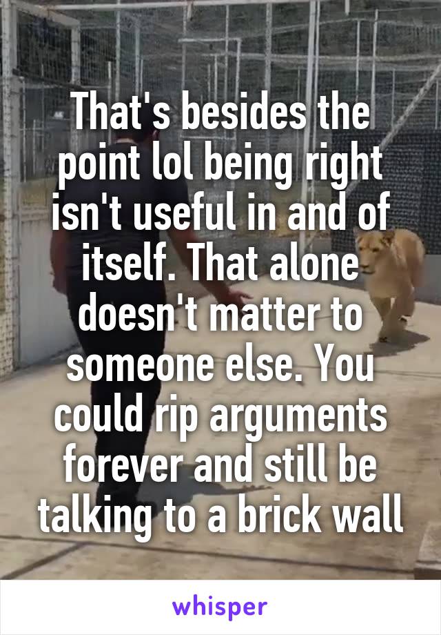 That's besides the point lol being right isn't useful in and of itself. That alone doesn't matter to someone else. You could rip arguments forever and still be talking to a brick wall