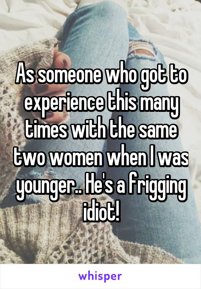 As someone who got to experience this many times with the same two women when I was younger.. He's a frigging idiot!