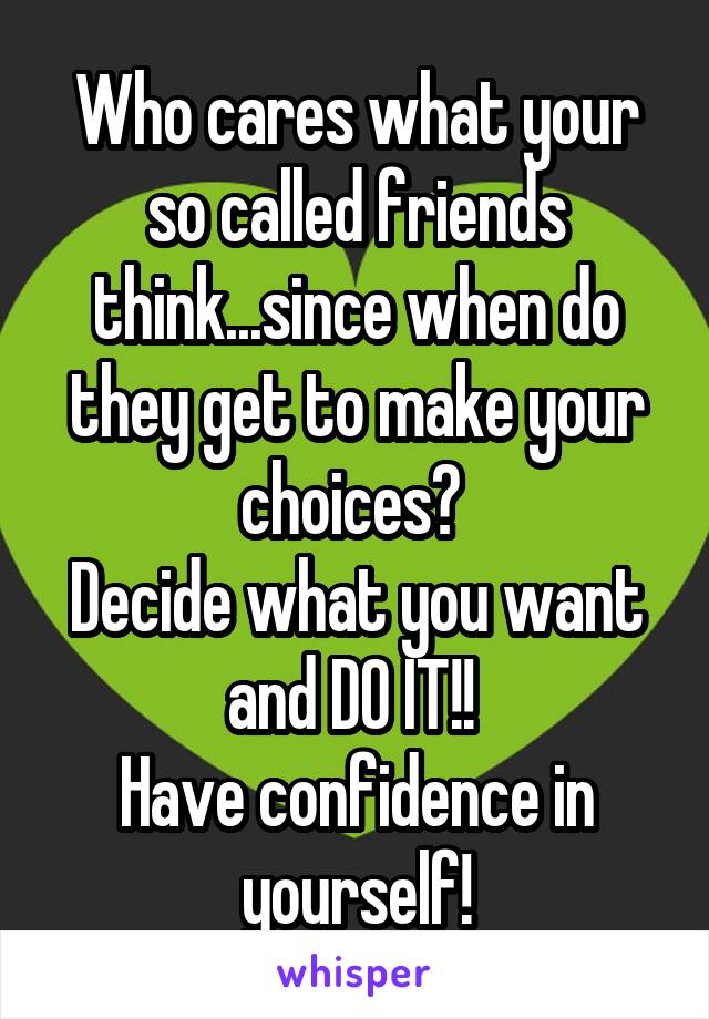 Who cares what your so called friends think...since when do they get to make your choices? 
Decide what you want and DO IT!! 
Have confidence in yourself!