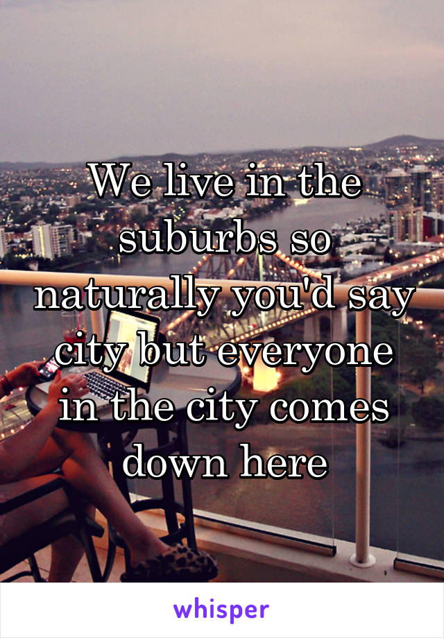 We live in the suburbs so naturally you'd say city but everyone in the city comes down here