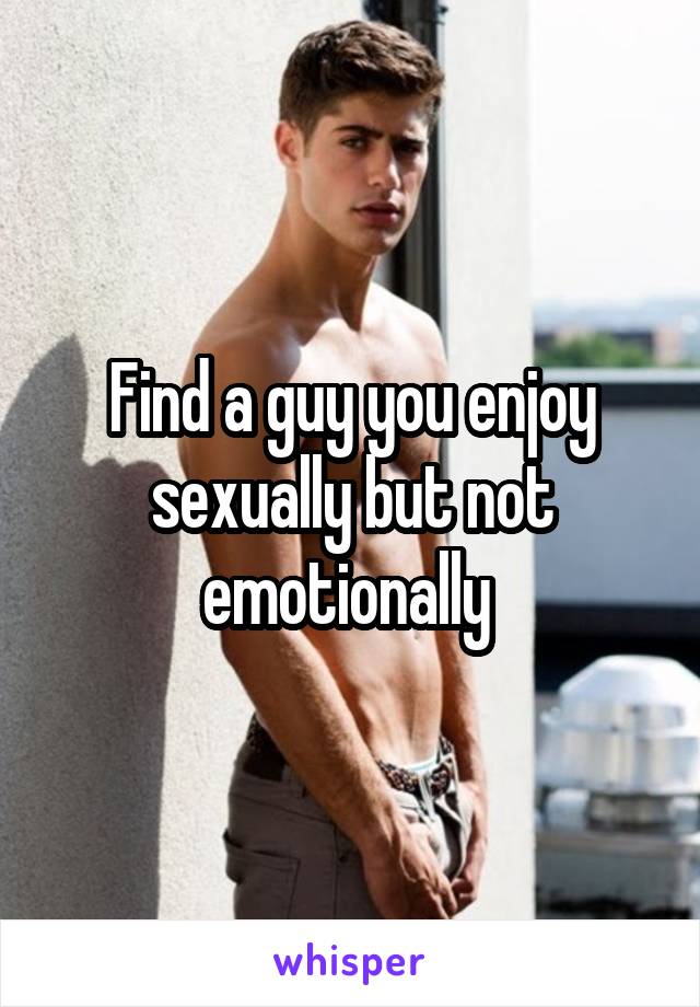 Find a guy you enjoy sexually but not emotionally 