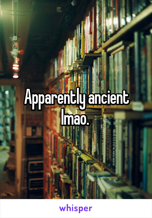 Apparently ancient lmao. 