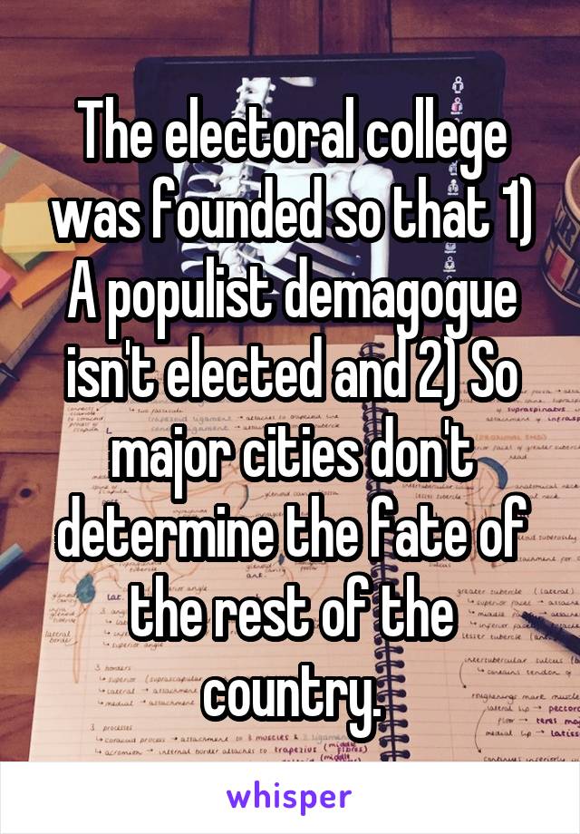 The electoral college was founded so that 1) A populist demagogue isn't elected and 2) So major cities don't determine the fate of the rest of the country.