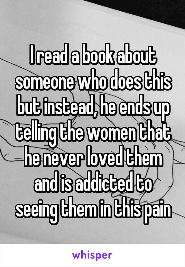 I read a book about someone who does this but instead, he ends up telling the women that he never loved them and is addicted to seeing them in this pain