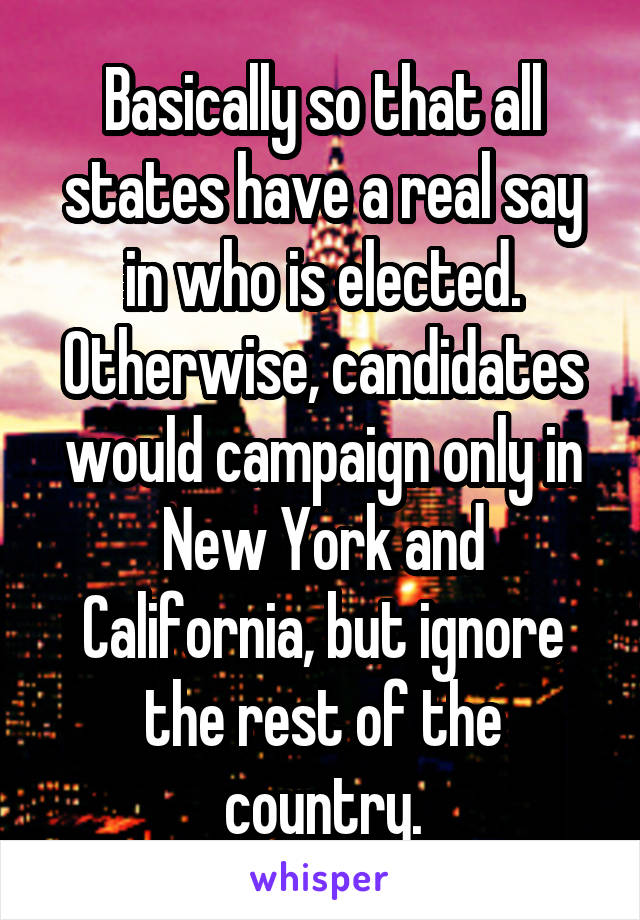 Basically so that all states have a real say in who is elected. Otherwise, candidates would campaign only in New York and California, but ignore the rest of the country.