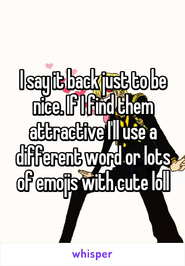 I say it back just to be nice. If I find them attractive I'll use a different word or lots of emojis with cute loll