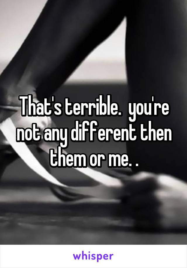 That's terrible.  you're not any different then them or me. .