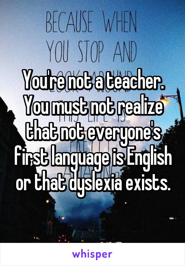 You're not a teacher. You must not realize that not everyone's first language is English or that dyslexia exists.