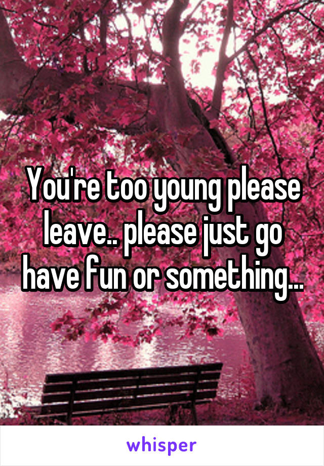 You're too young please leave.. please just go have fun or something...