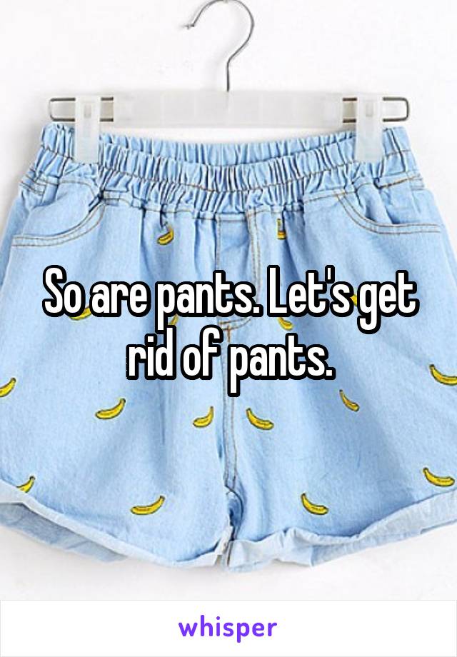 So are pants. Let's get rid of pants.