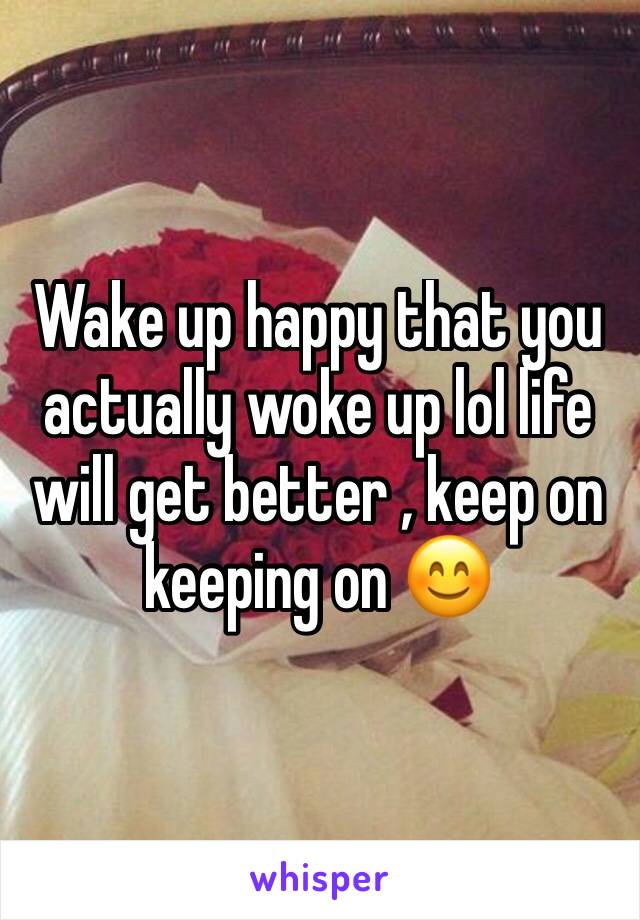 Wake up happy that you actually woke up lol life will get better , keep on keeping on 😊