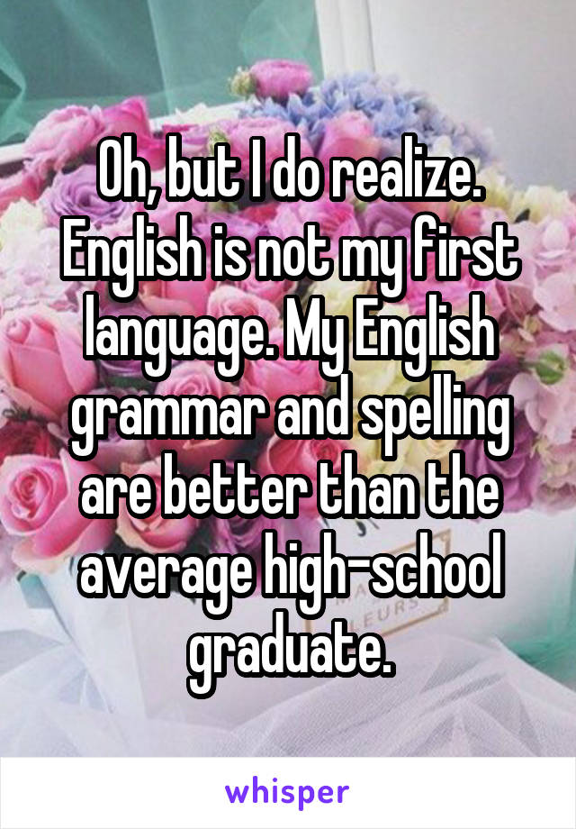 Oh, but I do realize.
English is not my first language. My English grammar and spelling are better than the average high-school graduate.