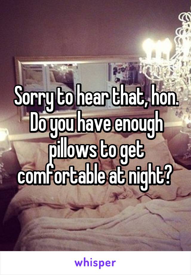 Sorry to hear that, hon. Do you have enough pillows to get comfortable at night? 