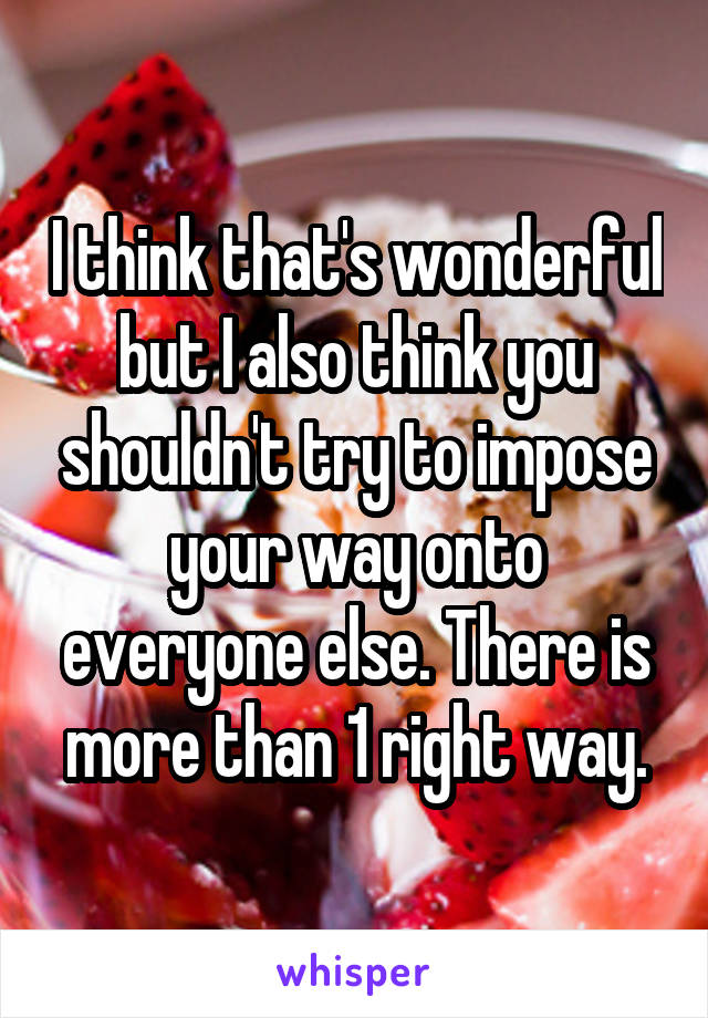 I think that's wonderful but I also think you shouldn't try to impose your way onto everyone else. There is more than 1 right way.