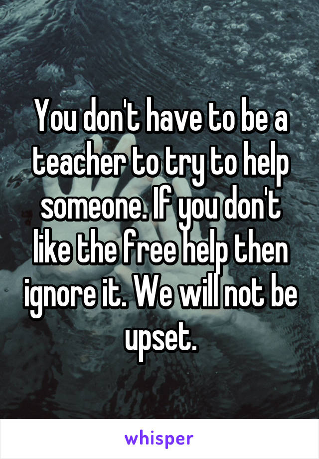 You don't have to be a teacher to try to help someone. If you don't like the free help then ignore it. We will not be upset.