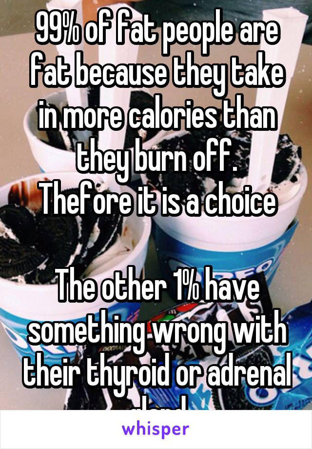 99% of fat people are fat because they take in more calories than they burn off.
Thefore it is a choice

The other 1% have something wrong with their thyroid or adrenal gland