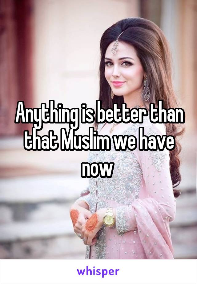 Anything is better than that Muslim we have now 