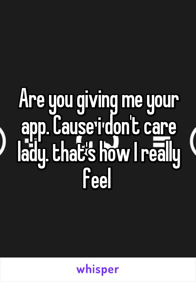 Are you giving me your app. Cause i don't care lady. that's how I really feel 