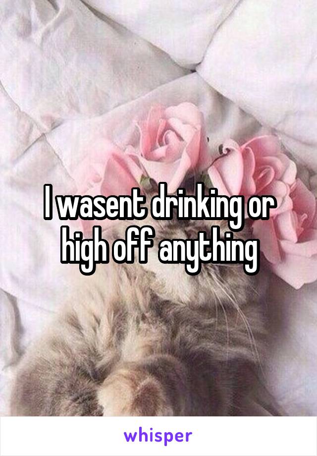 I wasent drinking or high off anything