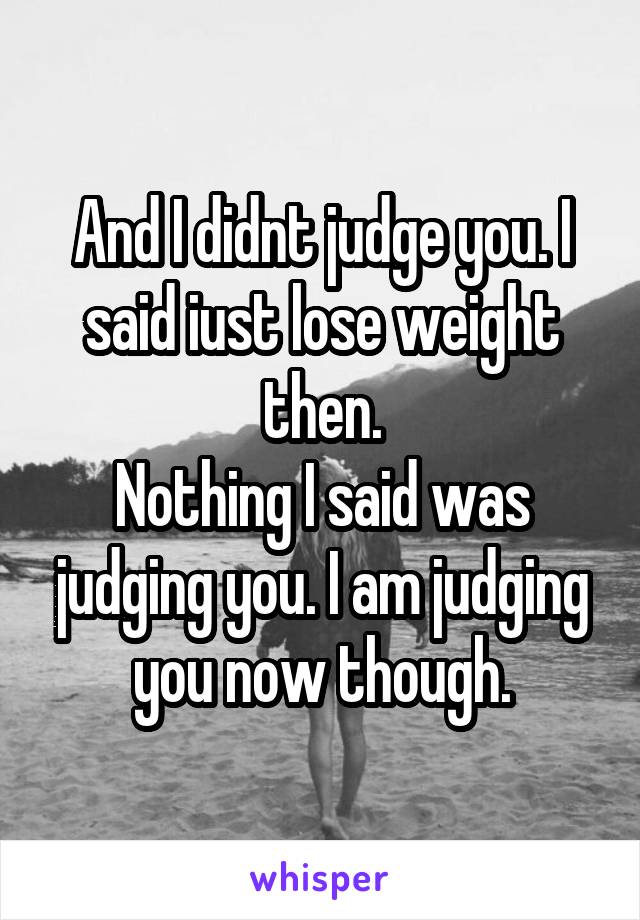 And I didnt judge you. I said iust lose weight then.
Nothing I said was judging you. I am judging you now though.