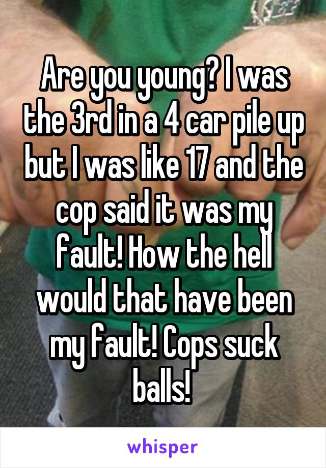 Are you young? I was the 3rd in a 4 car pile up but I was like 17 and the cop said it was my fault! How the hell would that have been my fault! Cops suck balls! 