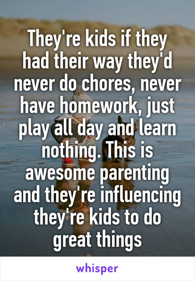 They're kids if they had their way they'd never do chores, never have homework, just play all day and learn nothing. This is awesome parenting and they're influencing they're kids to do great things