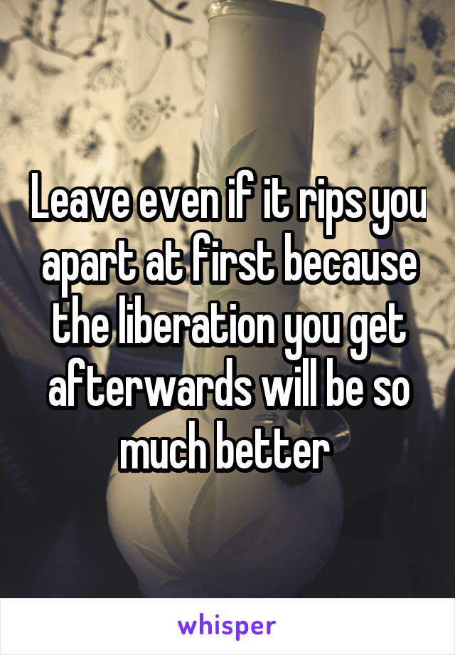 Leave even if it rips you apart at first because the liberation you get afterwards will be so much better 