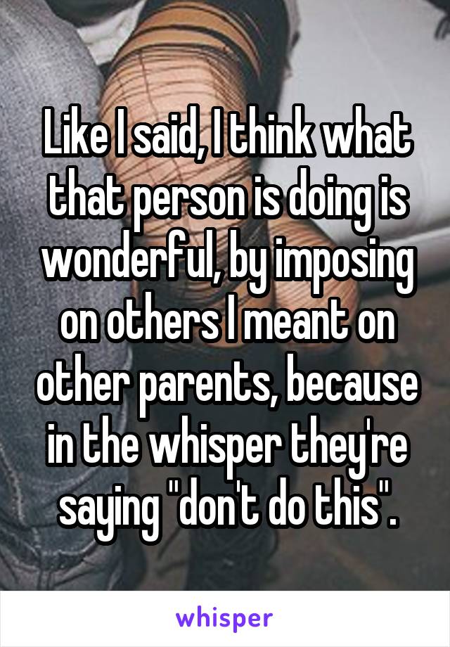 Like I said, I think what that person is doing is wonderful, by imposing on others I meant on other parents, because in the whisper they're saying "don't do this".