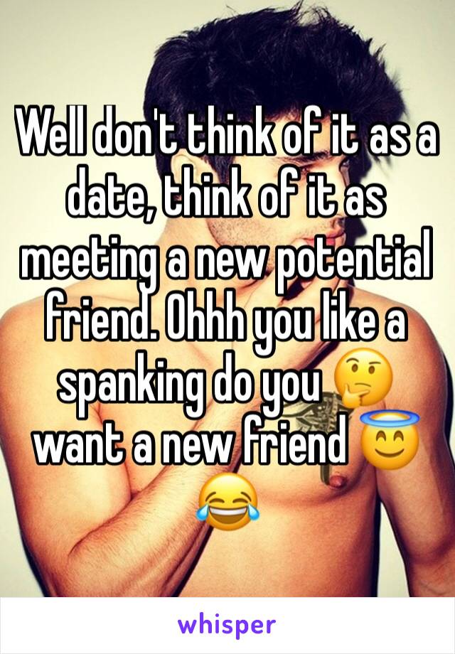 Well don't think of it as a date, think of it as meeting a new potential friend. Ohhh you like a spanking do you 🤔 want a new friend 😇😂