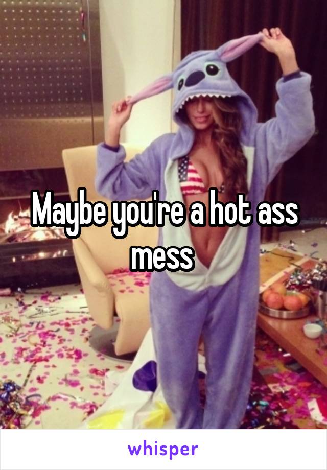 Maybe you're a hot ass mess 