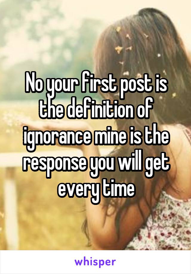 No your first post is the definition of ignorance mine is the response you will get every time